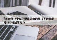 在seo優(yōu)化中以下說法正確的事（下列哪項對SEO描述不對?）